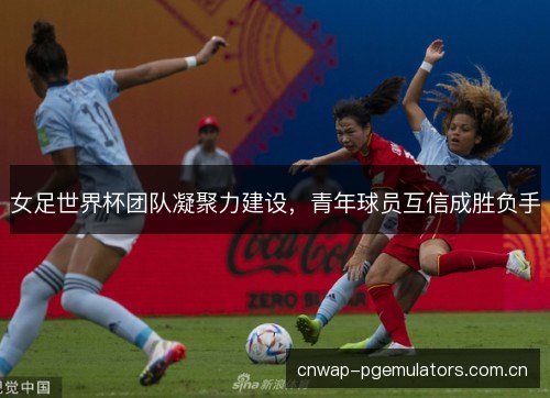 女足世界杯团队凝聚力建设，青年球员互信成胜负手